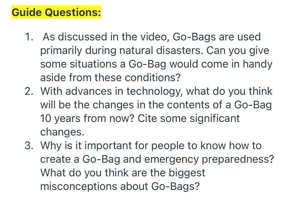 Guide Questions:
1. As discussed in the video, Go-Bags are used
primarily during natural disasters. Can you give
some situations a Go-Bag would come in handy
aside from these conditions?
2. With advances in technology, what do you think
will be the changes in the contents of a Go-Bag
10 years from now? Cite some significant
changes.
3. Why is it important for people to know how to
create a Go-Bag and emergency preparedness?
What do you think are the biggest
misconceptions about Go-Bags?