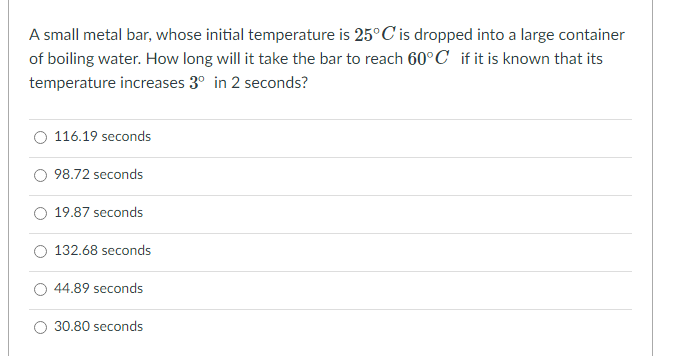 A small metal bar, whose initial temperature is 25°C' is dropped into a large container
of boiling water. How long will it take the bar to reach 60°C_if it is known that its
temperature increases 3° in 2 seconds?
116.19 seconds
98.72 seconds
19.87 seconds
132.68 seconds
44.89 seconds
30.80 seconds
