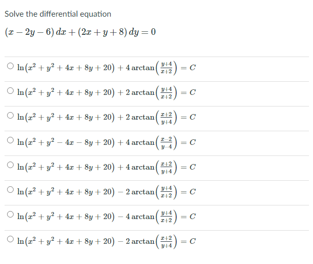 Solve the differential equation
(x – 2y – 6) dx+(2x + y+8) dy= 0
In(2² + y² + 4x + 8y + 20) + 4 arctan() =
Y14
I+2
In (x? + y? + 4x + 8y+ 20) + 2 arctan
Y14
C
I+2
O In (a? + y? + 4x + 8y + 20) + 2 arctan
= C
In (x2 + y? – 4 – 8y + 20) + 4 arctan()
= C
In (a? + y? + 4x + 8y + 20) + 4 arctan(12) = C
I+2
Y14
In (z? + y? + 4x + 8y + 20) – 2 arctan
Y14
= C
I+2
In (x² + y? + 4x + 8y+ 20) – 4 arctan
I+2
= C
O In (a? + y? + 4x + 8y + 20) – 2 arctan
I+2
= C
Y14
