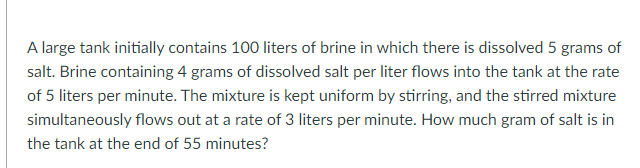 A large tank initially contains 100 liters of brine in which there is dissolved 5 grams of
salt. Brine containing 4 grams of dissolved salt per liter flows into the tank at the rate
of 5 liters per minute. The mixture is kept uniform by stirring, and the stirred mixture
simultaneously flows out at a rate of 3 liters per minute. How much gram of salt is in
the tank at the end of 55 minutes?
