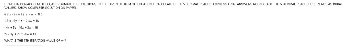 USING GAUSS-JACOBI METHOD, APPROXIMATE THE SOLUTIONS TO THE GIVEN SYSTEM OF EQUATIONS, CALCULATE UP TO 5 DECIMAL PLACES, EXPRESS FINAL ANSWERS ROUNDED-OFF TO 5 DECIMAL PLACES. USE ZEROS AS INITIAL
VALUES. SHOW COMPLETE SOLUTION ON PAPER.
5.2 x-2y + 1.7 z -w = 8.5
1.8 x-6y +z +2.4w = 16
- 4x + 5y-16z + 3w = 10
2x-3y +2.8z8w=13
WHAT IS THE 7TH ITERATION VALUE OF w?