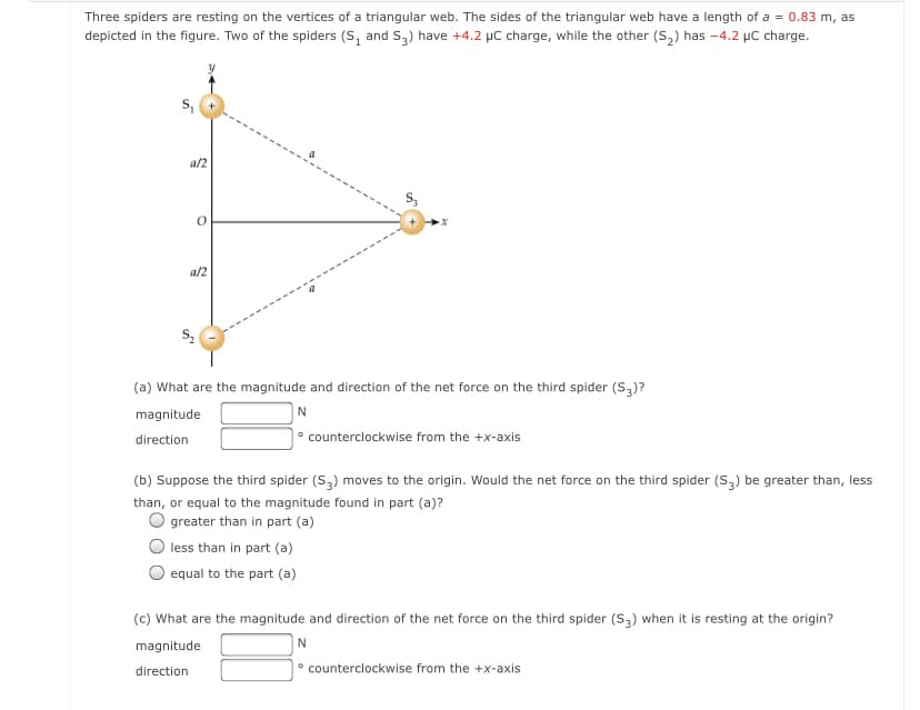 Three spiders are resting on the vertices of a triangular web. The sides of the triangular web have a length of a = 0.83 m, as
depicted in the figure. Two of the spiders (S, and S,) have +4.2 µC charge, while the other (S,) has -4.2 µC charge.
a/2
a/2
(a) What are the magnitude and direction of the net force on the third spider (S3)?
magnitude
|° counterclockwise from the +x-axis
direction
(b) Suppose the third spider (S,) moves to the origin. Would the net force on the third spider (S2) be greater than, less
than, or equal to the magnitude found in part (a)?
greater than in part (a)
less than in part (a)
equal to the part (a)
(c) What are the magnitude and direction of the net force on the third spider (s,) when it is resting at the origin?
magnitude
direction
° counterclockwise from the +x-axis
