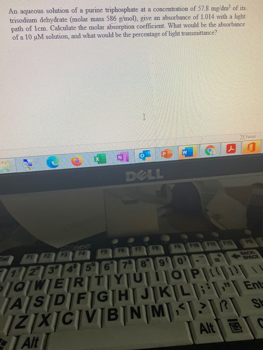 An aqueous solution of a purine triphosphate at a concentration of 57.8 mg/dm of its.
trisodium dehydrate (molar mass 586 g/mol), give an absorbance of 1.014 with a light
path of lcm. Calculate the molar absorption coefficient. What would be the absorbance
of a 10 uM solution, and what would be the percentage of light transmittance?
O Focus
DELL
Esc
F1
F2
F3
F4
F5
F6
F7
F8
F9
F10 F11 F12
PS
712 3456
8 9
BACK-
SPACE
JAISIDIFIGH|J|K|L|"| Ente
SE
Alt
Alt E

