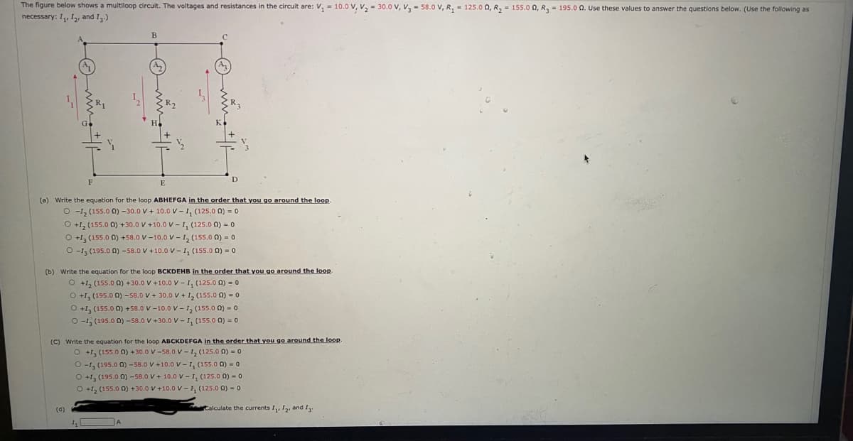 The figure below shows a multiloop circuit. The voltages and resistances in the circuit are: V, - 10.0 V, v, - 30.0 v, V, - 58.0 V, R, - 125.0 0, R, = 155.0 Q, R, - 195.0 0. Use these values to answer the questions below. (Use the following as
necessary: I, 12, and I.)
B
E
(a) Write the equation for the loop ABHEFGA in the order that you go around the loop.
O -1, (155.0 0) -30.0 V + 10.0 v - 1, (125.0 0) = 0
O +1, (155.0 0) +30.0 V +10.0 V – I, (125.0 0) = 0
O +1, (155.0 0) +58.0 V -10.0 v - 1, (155.0 0) = 0
O -1, (195.0 0) -58.0 V +10.0 V - 1, (155.0 0) = 0
(b) Write the equation for the loop BCKDEHB in the order that you go around the loop
O +1, (155.0 0) +30.0 V +10.0 V - I, (125.0 0) = o
O +1, (195.0 0) -58.0 V + 30.0 V + I, (155.0 0) = 0
O +1, (155.0 0) +58.0 V -10.0v- 1, (155.0 0) - 0
O -1, (195.0 0) -58.0 V +30.0 V -1, (155.0 0) - 0
(C) Write the equation for the loop ABCKDEFGA in the order that you go around the loop.
O +1, (155.0 0) +30.0 V-58.0V -1, (125.0 0) = 0
O -1, (195.0 0) -58.0 V +10.0 v - 1, (155.0 0) = 0
O +1, (195.0 0) -58.0 V+ 10.0v -1, (125.0 0) - 0
O +1, (155.0 0) +30.0 V +10.0 v - 1, (125.0 0) = 0
(d)
Calculate the currents I, I2, and Ig.
