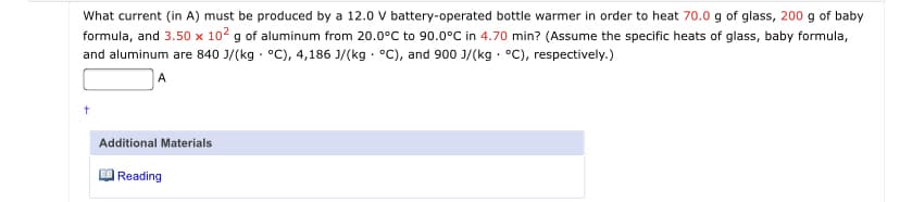 What current (in A) must be produced by a 12.0 V battery-operated bottle warmer in order to heat 70.0 g of glass, 200 g of baby
formula, and 3.50 x 102 g of aluminum from 20.0°C to 90.0°C in 4.70 min? (Assume the specific heats of glass, baby formula,
and aluminum are 840 J/(kg - °C), 4,186 J/(kg - °C), and 900 J/(kg · °C), respectively.)
A
Additional Materials
|Reading

