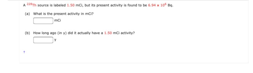 A 228Th source is labeled 1.50 mCi, but its present activity is found to be 6.94 x 106 Bq.
(a) What is the present activity in mCi?
mCi
(b) How long ago (in y) did it actually have a 1.50 mCi activity?
