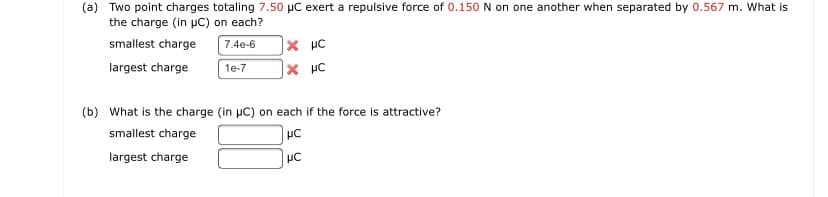 (a) Two point charges totaling 7.50 µC exert a repulsive force of 0.150 N on one another when separated by 0.567 m. What is
the charge (in uC) on each?
smallest charge
× µc
7.4e-6
largest charge
1e-7
(b) What is the charge (in µC) on each if the force is attractive?
smallest charge
largest charge
일 오
