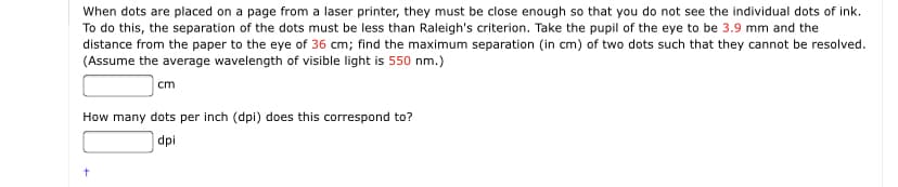 When dots are placed on a page from a laser printer, they must be close enough so that you do not see the individual dots of ink.
To do this, the separation of the dots must be less than Raleigh's criterion. Take the pupil of the eye to be 3.9 mm and the
distance from the paper to the eye of 36 cm; find the maximum separation (in cm) of two dots such that they cannot be resolved.
(Assume the average wavelength of visible light is 550 nm.)
cm
How many dots per inch (dpi) does this correspond to?
dpi
