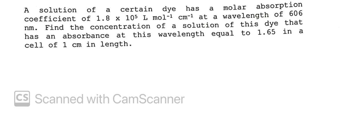 molar
absorption
has
dye
coefficient of 1.8 x 105 L mol-1 cm-1 at a wavelength of 606
Find the concentration of a solution of this dye that
this wavelength
of
certain
А
solution
a
a
nm.
equal to 1.65 in a
absorbance at
cell of 1 cm in length.
has
an
CS Scanned with CamScanner
