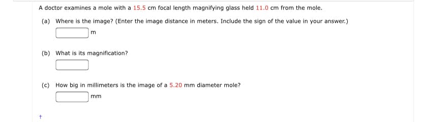 A doctor examines a mole with a 15.5 cm focal length magnifying glass held 11.0 cm from the mole.
(a) Where is the image? (Enter the image distance in meters. Include the sign of the value in your answer.)
(b) What is its magnification?
(c) How big in millimeters is the image of a 5.20 mm diameter mole?
mm

