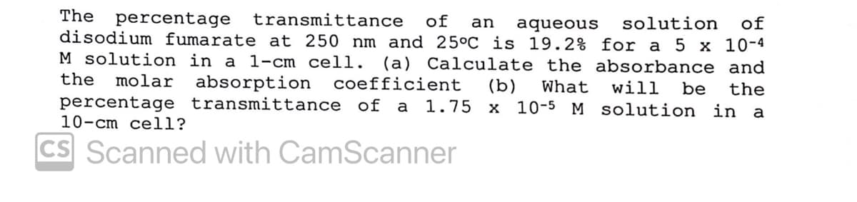 The percentage
disodium fumarate at 250 nm and 25°C is 19.2% for a 5 x 10-4
M solution in a 1-cm cell. (a) Calculate the absorbance and
transmittance
of
an
aqueous
solution
of
the
molar
absorption
coefficient
percentage transmittance of a 1.75 x 10-5 M solution in
(b)
What
will
be
the
a
10-cm cell?
CS Scanned with CamScanner
