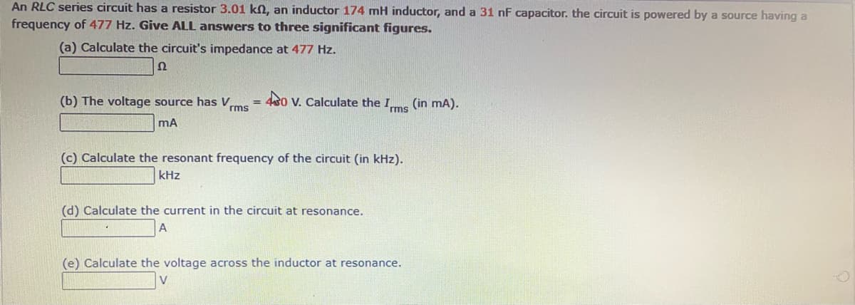 An RLC series circuit has a resistor 3.01 kN, an inductor 174 mH inductor, and a 31 nF capacitor. the circuit is powered by a source having a
frequency of 477 Hz. Give ALL answers to three significant figures.
(a) Calculate the circuit's impedance at 477 Hz.
Ω
(b) The voltage source has V,
Vrms
4s0 V. Calculate the Ims
(in mA).
(c) Calculate the resonant frequency of the circuit (in kHz).
kHz
(d) Calculate the current in the circuit at resonance.
A
(e) Calculate the voltage across the inductor at resonance.
V
