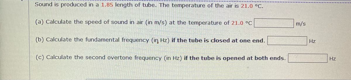 Sound is produced in a 1.85 length of tube. The temperature of the air is 21.0 °C.
(a) Calculate the speed of sound in air (in m/s) at the temperature of 21.0 °C
m/s
(b) Calculate the fundamental frequency (in Hz) if the tube is closed at one end.
Hz
(c) Calculate the second overtone frequency (in Hz) if the tube is opened at both ends.
Hz
