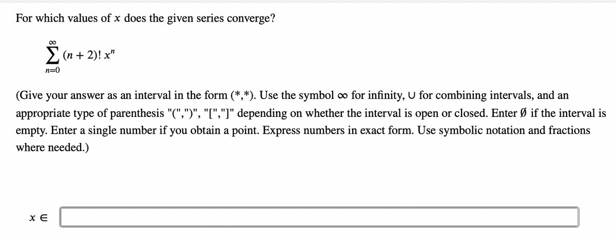For which values of x does the given series converge?
Σ(n + 2)! x²
n=0
(Give your answer as an interval in the form (*,*). Use the symbol ∞ for infinity, U for combining intervals, and an
appropriate type of parenthesis "(",")", "[","]" depending on whether the interval is open or closed. Enter Ø if the interval is
empty. Enter a single number if you obtain a point. Express numbers in exact form. Use symbolic notation and fractions
where needed.)
x E