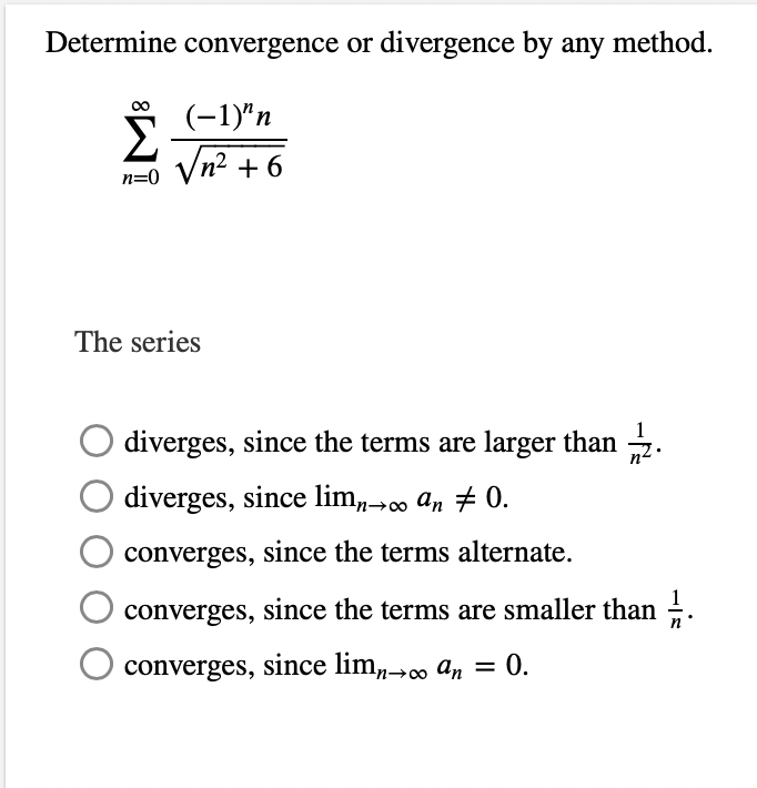 Determine convergence or divergence by any method.
∞
(-1)^n
n=0 √n² +6
Σ
The series
diverges, since the terms are larger than 2.
diverges, since limn→∞ an # 0.
converges, since the terms alternate.
converges, since the terms are smaller than 1.
O converges, since limn→∞o an = 0.