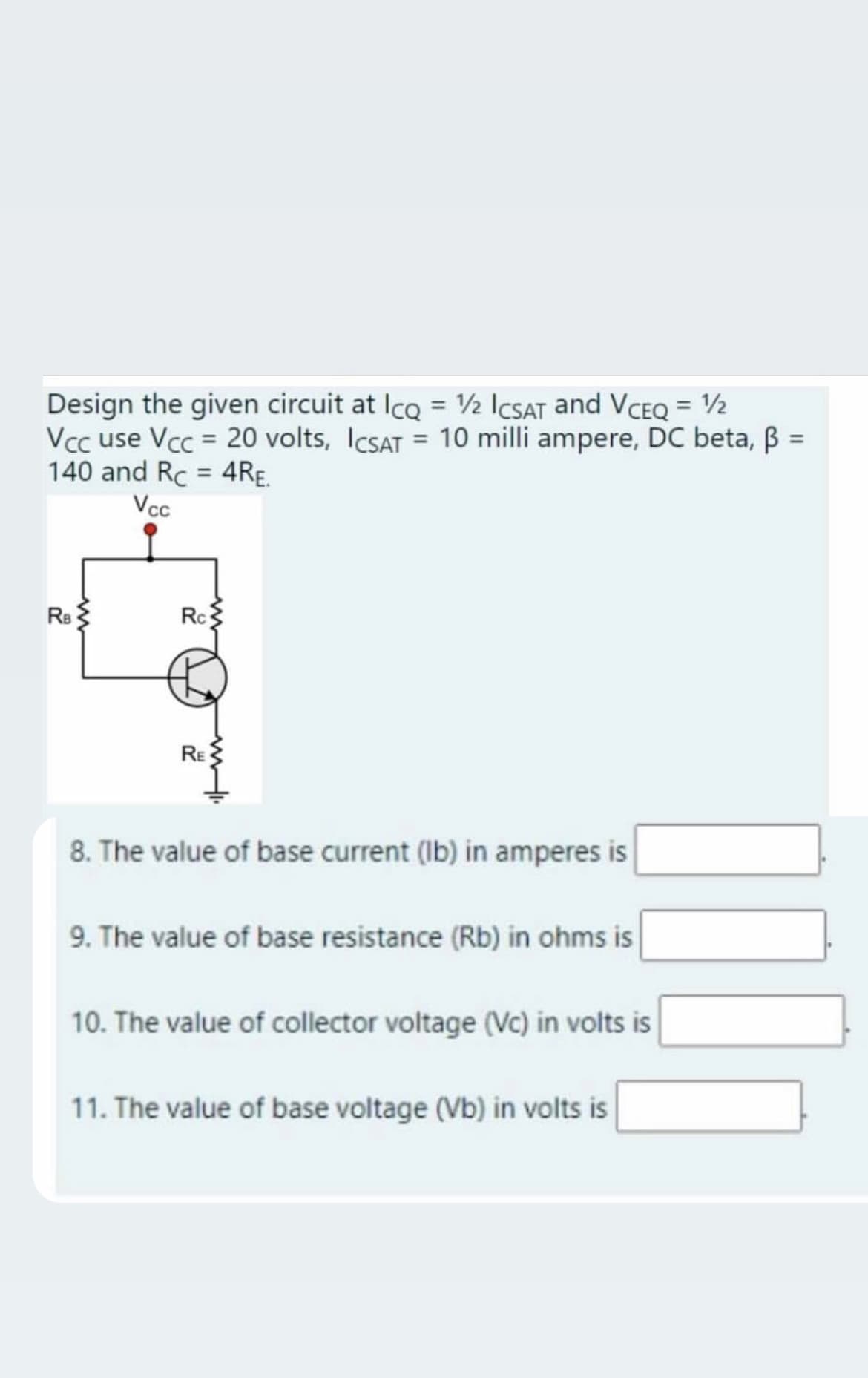 Design the given circuit at Ico = 2 ICSAT and VCEQ = ½
Vcc use Vcc = 20 volts, ICSAT = 10 milli ampere, DC beta, B =
140 and Rc = 4RE.
Vcc
Rs
Rc
RE
8. The value of base current (Ib) in amperes is
9. The value of base resistance (Rb) in ohms is
10. The value of collector voltage (Vc) in volts is
11. The value of base voltage (Vb) in volts is
