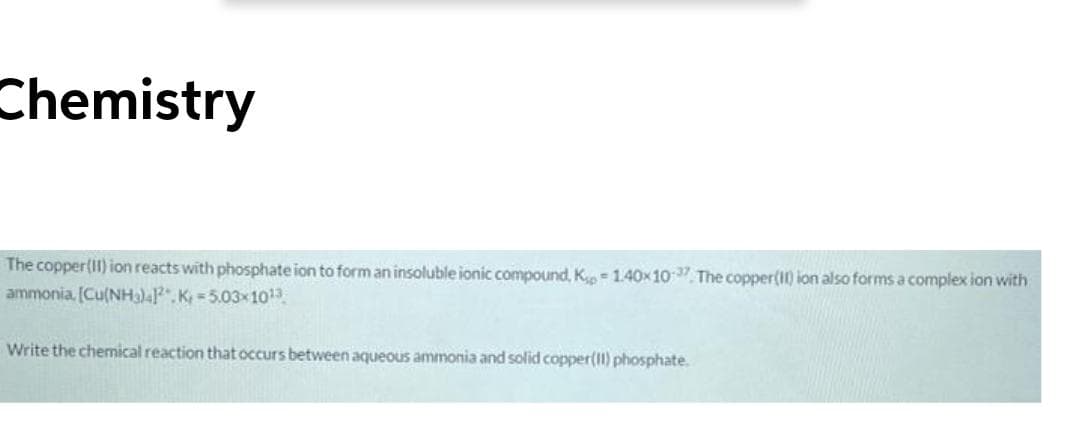 Chemistry
The copper(II) ion reacts with phosphate ion to form an insoluble ionic compound, K = 1.40x10. The copper(I) ion also forms a complex ion with
ammonia, [Cu(NHa)4P. K 5.03x103
Write the chemical reaction that occurs between aqueous ammonia and solid copper(II) phosphate.
