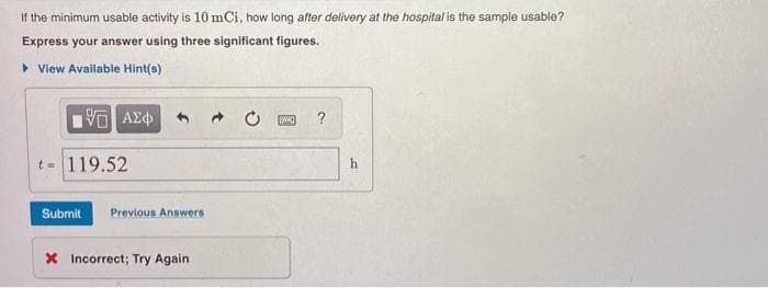 If the minimum usable activity is 10 mCi, how long after delivery at the hospital is the sample usable?
Express your answer using three significant figures.
• View Available Hint(s)
?
t= 119.52
h
Submit
Previous Answers
X Incorrect; Try Again

