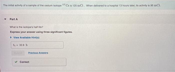 The initial activity of a sample of the cesium isotope
137
Cs is 125 mCi. When delivered to a hospital 13 hours later, its activity is 95 mCi.
Part A
What is the isotope's half life?
Express your answer using three significant figures.
> View Available Hint(s)
th = 32.8 h
Previous Answers
Correct
