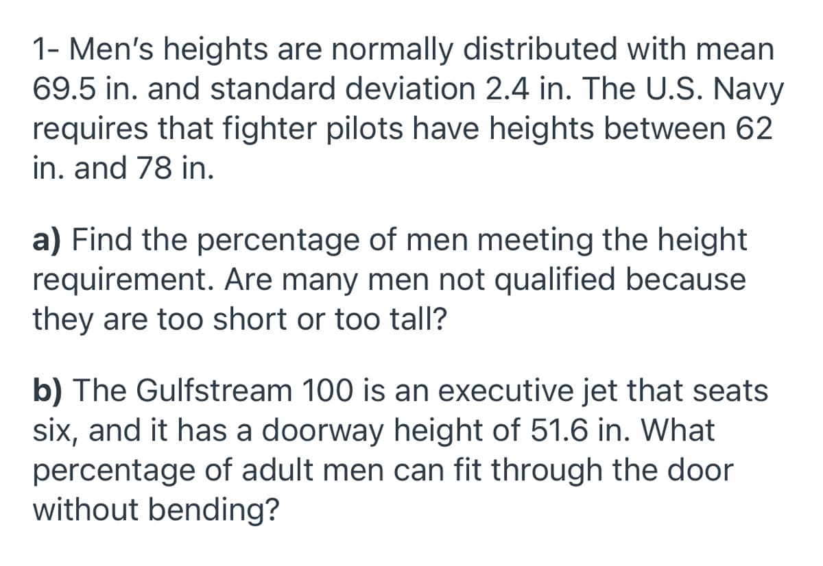 1- Men's heights are normally distributed with mean
69.5 in. and standard deviation 2.4 in. The U.S. Navy
requires that fighter pilots have heights between 62
in. and 78 in.
a) Find the percentage of men meeting the height
requirement. Are many men not qualified because
they are too short or too tall?
b) The Gulfstream 100 is an executive jet that seats
six, and it has a doorway height of 51.6 in. What
percentage of adult men can fit through the door
without bending?
