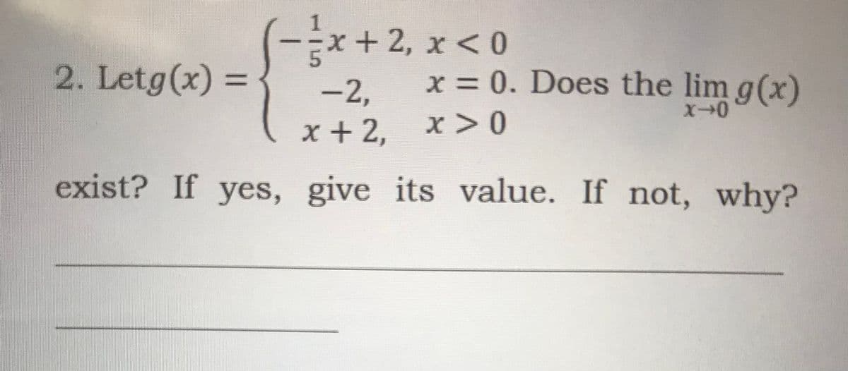 1
x+2, x<0
-
2. Letg(x) =
-2,
x = 0. Does the lim g(x)
x + 2,
x>0
exist? If yes, give its value. If not, why?
