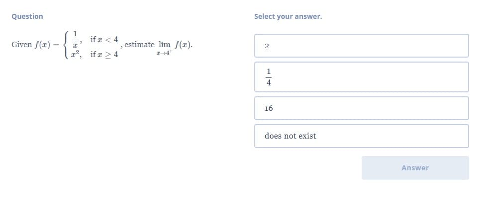 Question
Select your answer.
if r < 4
Given f(x) =
estimate lim f(x).
2
x2, if x > 4
1
4
16
does not exist
Answer
