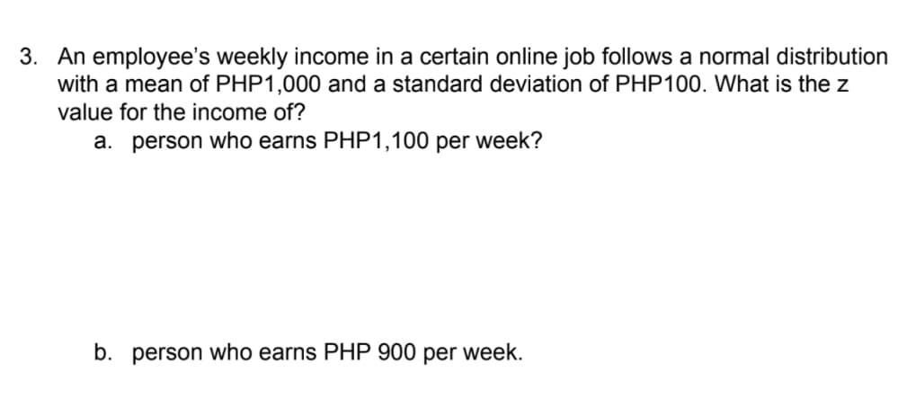 3. An employee's weekly income in a certain online job follows a normal distribution
with a mean of PHP1,000 and a standard deviation of PHP100. What is the z
value for the income of?
a. person who earns PHP1,100 per week?
b. person who earns PHP 900 per week.
