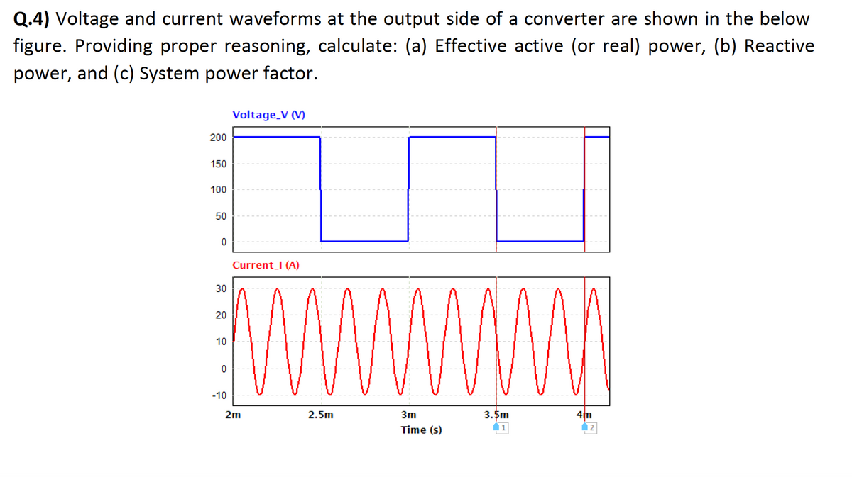 Q.4) Voltage and current waveforms at the output side of a converter are shown in the below
figure. Providing proper reasoning, calculate: (a) Effective active (or real) power, (b) Reactive
power, and (c) System power factor.
200
150
100
50
0
30
20
10
0
-10
Voltage_V (V)
Current_I (A)
2m
www
2.5m
3m
Time (s)
3.5m
4m
2