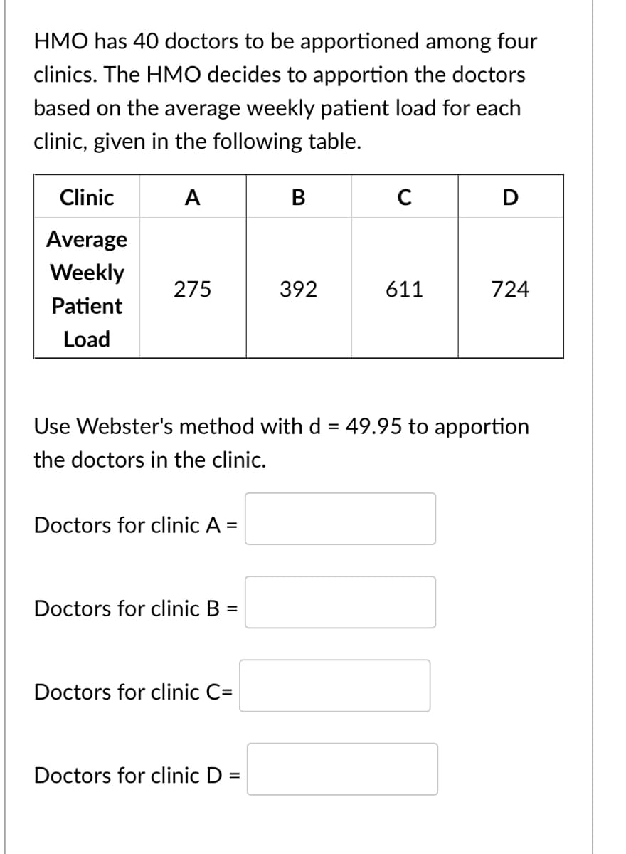 HMO has 40 doctors to be apportioned among four
clinics. The HMO decides to apportion the doctors
based on the average weekly patient load for each
clinic, given in the following table.
Clinic
А
В
C
Average
Weekly
275
392
611
724
Patient
Load
Use Webster's method with d = 49.95 to apportion
the doctors in the clinic.
Doctors for clinic A =
Doctors for clinic B =
Doctors for clinic C=
Doctors for clinic D =
