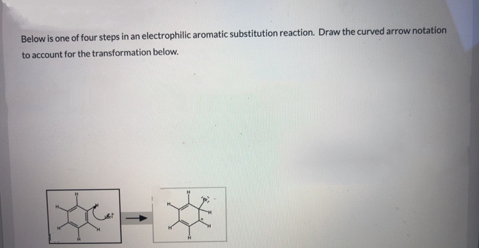 Below is one of four steps in an electrophilic aromatic substitution reaction. Draw the curved arrow notation
to account for the transformation below.
