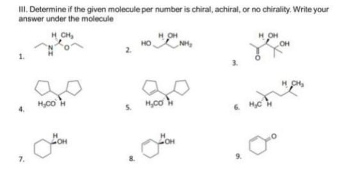 II. Determine if the given molecule per number is chiral, achiral, or no chirality. Write your
answer under the molecule
H OH
NH,
CH2
H OH
он
он
но
1.
3.
H CH
3
H,Co H
H,CO
5.
6. H,C H
4.
HO
7.
8.
9.
2.
ZI
