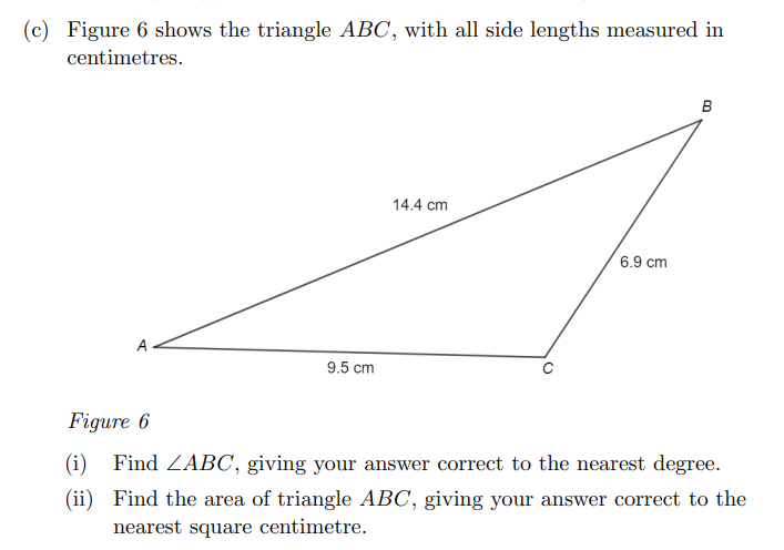 (c) Figure 6 shows the triangle ABC, with all side lengths measured in
centimetres.
B
14.4 cm
6.9 cm
A
9.5 cm
Figure 6
(i) Find ZABC, giving your answer correct to the nearest degree.
(ii) Find the area of triangle ABC, giving your answer correct to the
nearest square centimetre.
