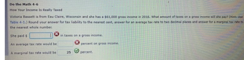 Do the Math 4-6
How Your Income Is Really Taxed
Victoria Bassett is from Eau Claire, Wisconsin and she has a $61,000 gross income in 2016. What amount of taxes on a gross income will she pay? (Hint: Use
Table 4-1.) Round your answer for tax liability to the nearest cent, answer for an average tax rate to two decimal places and answer for a marginal tax rate to
the nearest whole number.
She paid $
in taxes on a gross income.
An average tax rate would be
percent on gross income.
A marginal tax rate would be
percent.
25

