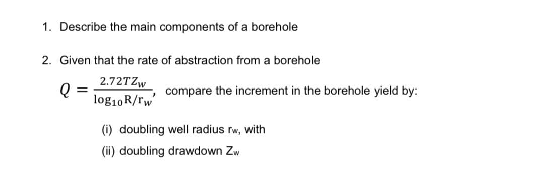 1. Describe the main components of a borehole
2. Given that the rate of abstraction from a borehole
2.72TZW
log10R/rw
compare
the increment in the borehole yield by:
(i) doubling well radius rw, with
(ii) doubling drawdown Zw
