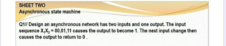 SHEET TWO
Asynchronous state machine
Q1// Design an asynchronous network has two inputs and one output. The input
sequence X,X, = 00,01,11 causes the output to become 1. The next input change then
causes the output to return to 0.

