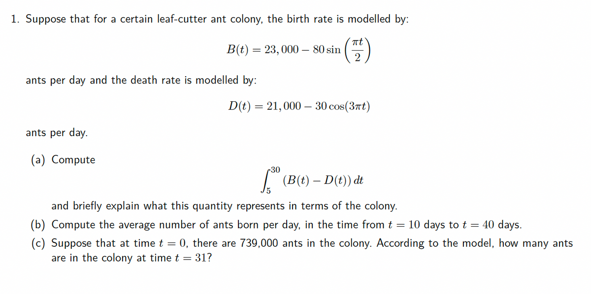 1. Suppose that for a certain leaf-cutter ant colony, the birth rate is modelled by:
at
B(t) = 23,000 – 80 sin
ants per day and the death rate is modelled by:
D(t) = 21,000 - 30 cos(37t)
ants per day.
(a) Compute
r30
I (B(t) – D(t)) dt
and briefly explain what this quantity represents in terms of the colony.
(b) Compute the average number of ants born per day, in the time from t = 10 days to t =
40 days.
(c) Suppose that at time t = 0, there are 739,000 ants in the colony. According to the model, how many ants
are in the colony at time t = 31?
