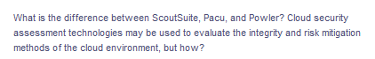 What is the difference between ScoutSuite, Pacu, and Powler? Cloud security
assessment technologies may be used to evaluate the integrity and risk mitigation
methods of the cloud environment, but how?