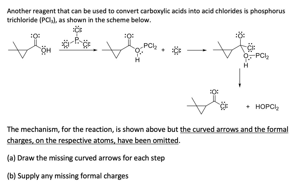 Another reagent that can be used to convert carboxylic acids into acid chlorides is phosphorus
trichloride (PCI3), as shown in the scheme below.
:ö:
:0:
PCI2
:O:
+
-PCI2
:0:
+ НОРC2
The mechanism, for the reaction, is shown above but the curved arrows and the formal
charges, on the respective atoms, have been omitted.
(a) Draw the missing curved arrows for each step
(b) Supply any missing formal charges
