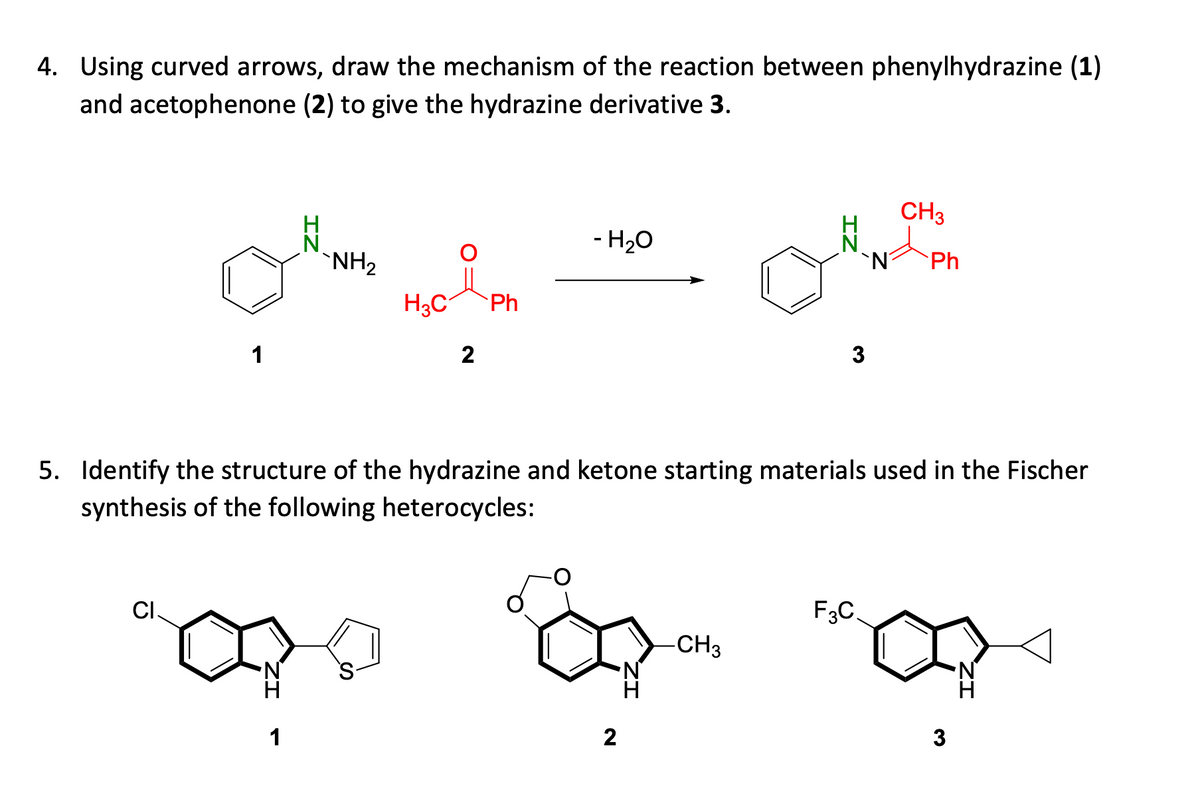 4. Using curved arrows, draw the mechanism of the reaction between phenylhydrazine (1)
and acetophenone (2) to give the hydrazine derivative 3.
CH3
- H20
`NH2
'N
Ph
H3C
Ph
1
2
3
5. Identify the structure of the hydrazine and ketone starting materials used in the Fischer
synthesis of the following heterocycles:
CI
F3C.
-CH3
1
2
3
