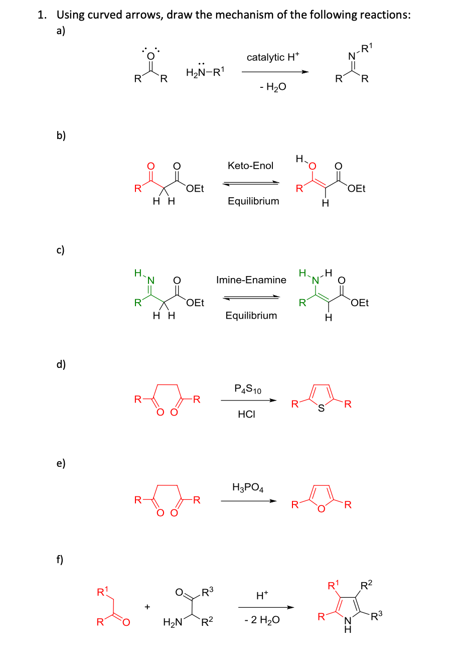 1. Using curved arrows, draw the mechanism of the following reactions:
a)
R1
catalytic H*
H2N-R
R
R
R
R
- H20
b)
H.
Keto-Enol
R
OEt
R
OEt
нн
Equilibrium
H.
c)
Н.
'N.
H.
Imine-Enamine
R
OEt
R
OEt
нн
Equilibrium
d)
PĄS10
R
R
HCI
e)
H3PO4
R
-R
R
R
f)
R1
R2
R1
R3
H*
- 2 H20
R
N.
H.
R3
R
H2N´
`R?
