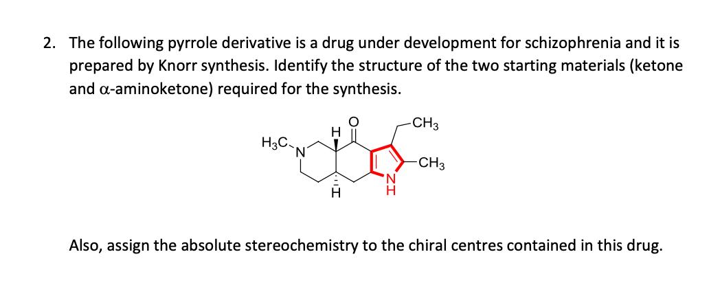 2. The following pyrrole derivative is a drug under development for schizophrenia and it is
prepared by Knorr synthesis. Identify the structure of the two starting materials (ketone
and a-aminoketone) required for the synthesis.
CH3
H.
H3C.
-CH3
H
H
Also, assign the absolute stereochemistry to the chiral centres contained in this drug.
