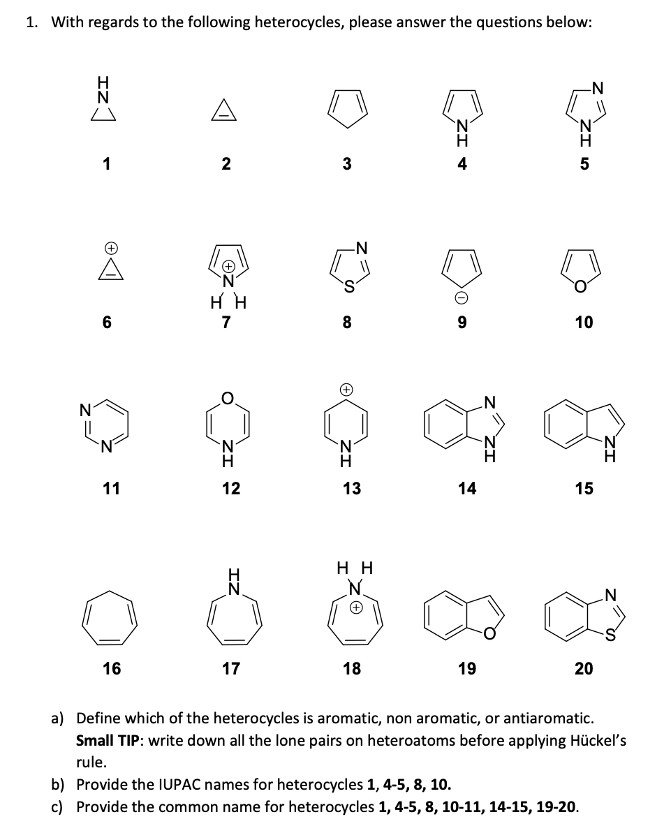 1. With regards to the following heterocycles, please answer the questions below:
-N°
A
N.
1
2
5
O.
HH
6
7
8.
10
N
`N
11
12
13
14
15
нн
N.
16
17
18
19
20
a) Define which of the heterocycles is aromatic, non aromatic, or antiaromatic.
Small TIP: write down all the lone pairs on heteroatoms before applying Hückel's
rule.
b) Provide the IUPAC names for heterocycles 1, 4-5, 8, 10.
c) Provide the common name for heterocycles 1, 4-5, 8, 10-11, 14-15, 19-20.
ZI
ZI †
ZI N
IZ
