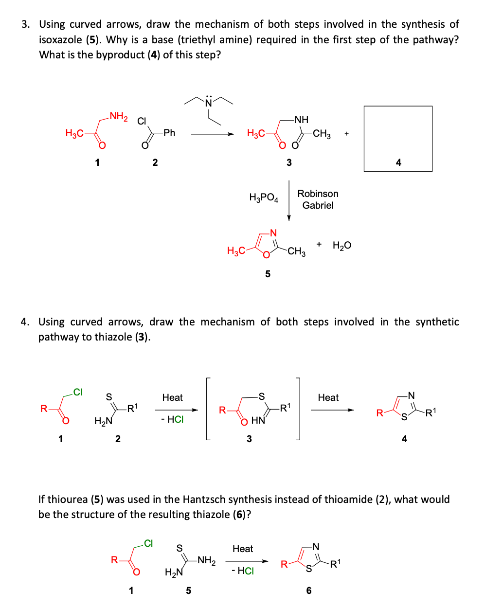 3. Using curved arrows, draw the mechanism of both steps involved in the synthesis of
isoxazole (5). Why is a base (triethyl amine) required in the first step of the pathway?
What is the byproduct (4) of this step?
NH2
CI
-NH
H3C-
Ph
H3C-
-CH3
1
4
Robinson
H3PO4
Gabriel
-N-
H3C-
CH3
H20
5
4. Using curved arrows, draw the mechanism of both steps involved in the synthetic
pathway to thiazole (3).
.CI
S
Heat
Heat
-N
-R1
R-
-R1
R1
H2N
- HCI
ò HN
S.
1
3
4
If thiourea (5) was used in the Hantzsch synthesis instead of thioamide (2), what would
be the structure of the resulting thiazole (6)?
.CI
Нeat
-N-
-NH2
H2N
R1
- HCI
1
6
