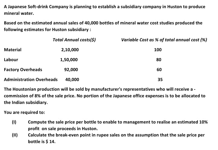 A Japanese Soft-drink Company is planning to establish a subsidiary company in Huston to produce
mineral water.
Based on the estimated annual sales of 40,000 bottles of mineral water cost studies produced the
following estimates for Huston subsidiary :
Total Annual costs($)
Variable Cost as % of total annual cost (%)
Material
2,10,000
100
Labour
1,50,000
80
Factory Overheads
92,000
60
Administration Overheads
40,000
35
The Houstonian production will be sold by manufacturer's representatives who will receive a -
commission of 8% of the sale price. No portion of the Japanese office expenses is to be allocated to
the Indian subsidiary.
You are required to:
(1)
Compute the sale price per bottle to enable to management to realise an estimated 10%
profit on sale proceeds in Huston.
Calculate the break-even point in rupee sales on the assumption that the sale price per
bottle is $ 14.
(11)
