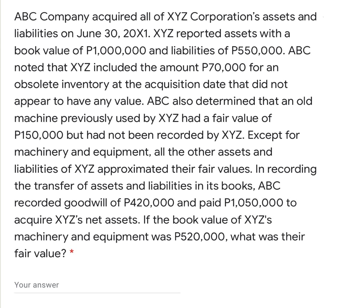ABC Company acquired all of XYZ Corporation's assets and
liabilities on June 30, 20X1. XYZ reported assets with a
book value of P1,000,000 and liabilities of P550,000. ABC
noted that XYZ included the amount P70,000 for an
obsolete inventory at the acquisition date that did not
appear to have any value. ABC also determined that an old
machine previously used by XYZ had a fair value of
P150,000 but had not been recorded by XYZ. Except for
machinery and equipment, all the other assets and
liabilities of XYZ approximated their fair values. In recording
the transfer of assets and liabilities in its books, ABC
recorded goodwill of P420,000 and paid P1,050,000 to
acquire XYZ's net assets. If the book value of XYZ's
machinery and equipment was P520,000, what was their
fair value? *
Your answwer
