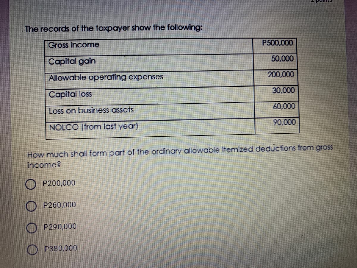 The records of the taxpayer show the following:
Gross income
P500,000
50,000
Capital gain
Allowable operating expenses
200,000
30,000
Capital loss
60,000
Loss on business assets
90.000
NOLCO (from last year)
How much shall form part of the ordinary allowable itemized deductions from gross
income?
O P200,000
O P260,000
P290,000
O P380,000
