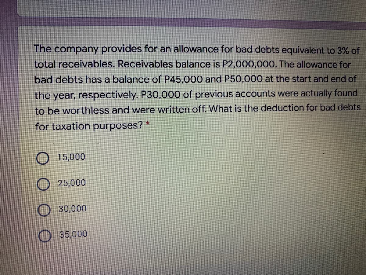The company provides for an allowance for bad debts equivalent to 3% of
total receivables. Receivables balance is P2,000,000. The allowance for
bad debts has a balance of P45,000 and P50,000 at the start and end of
the year, respectively. P30,000 of previous accounts were actually found
to be worthless and were written off. What is the deduction for bad debts
for taxation purposes? "
O 15,000
O 25,000
30,000
35,000
