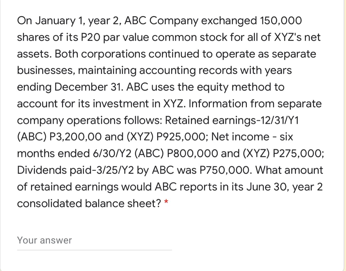 On January 1, year 2, ABC Company exchanged 150,000
shares of its P20 par value common stock for all of XYZ's net
assets. Both corporations continued to operate as separate
businesses, maintaining accounting records with years
ending December 31. ABC uses the equity method to
account for its investment in XYZ. Information from separate
company operations follows: Retained earnings-12/31/Y1
(ABC) P3,200,00 and (XYZ) P925,000; Net income - six
months ended 6/30/Y2 (ABC) P800,000 and (XYZ) P275,00O;
Dividends paid-3/25/Y2 by ABC was P750,000. What amount
of retained earnings would ABC reports in its June 30, year 2
consolidated balance sheet? *
Your answer
