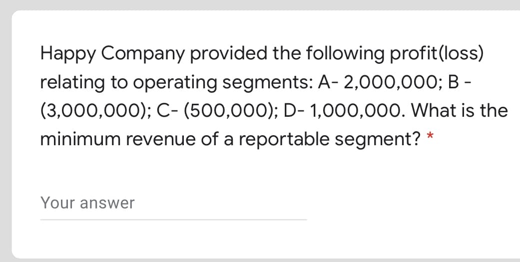 Happy Company provided the following profit(loss)
relating to operating segments: A- 2,000,000; B -
(3,000,000); C- (500,000); D- 1,000,000. What is the
minimum revenue of a reportable segment?
*
Your answer
