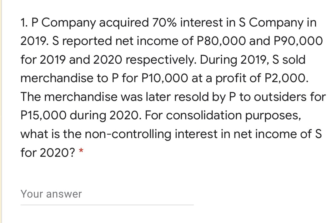 1. P Company acquired 70% interest in S Company in
2019. S reported net income of P80,000 and P90,000
for 2019 and 2020 respectively. During 2019, S sold
merchandise to P for P10,000 at a profit of P2,000.
The merchandise was later resold by P to outsiders for
P15,000 during 2020. For consolidation purposes,
what is the non-controlling interest in net income of S
for 2020? *
Your answer
